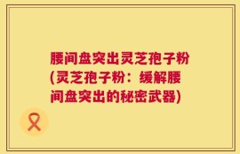 腰间盘突出灵芝孢子粉(灵芝孢子粉：缓解腰间盘突出的秘密武器)