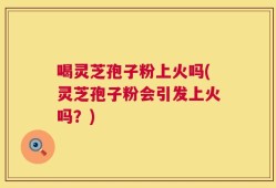 喝灵芝孢子粉上火吗(灵芝孢子粉会引发上火吗？)