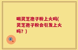 喝灵芝孢子粉上火吗(灵芝孢子粉会引发上火吗？)