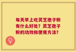 每天早上吃灵芝孢子粉有什么好处？灵芝孢子粉的功效和使用方法？