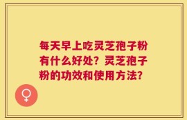每天早上吃灵芝孢子粉有什么好处？灵芝孢子粉的功效和使用方法？