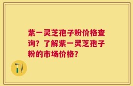 紫一灵芝孢子粉价格查询？了解紫一灵芝孢子粉的市场价格？