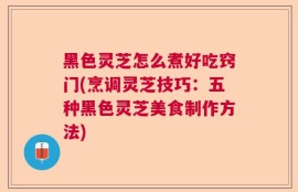 黑色灵芝怎么煮好吃窍门(烹调灵芝技巧：五种黑色灵芝美食制作方法)