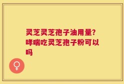 灵芝灵芝孢子油用量？哮喘吃灵芝孢子粉可以吗