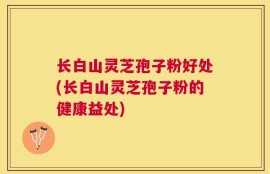 长白山灵芝孢子粉好处(长白山灵芝孢子粉的健康益处)