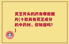 灵芝开头的药有哪些图片(十款具有灵芝成分的中药材，你知道吗？)