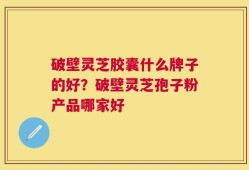 破壁灵芝胶囊什么牌子的好？破壁灵芝孢子粉产品哪家好
