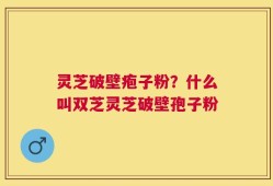 灵芝破壁疱子粉？什么叫双芝灵芝破壁孢子粉
