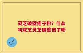 灵芝破壁疱子粉？什么叫双芝灵芝破壁孢子粉