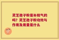 灵芝孢子粉是补阳气的吗？灵芝孢子粉功效与作用及用量是什么