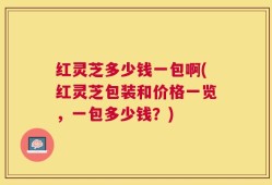 红灵芝多少钱一包啊(红灵芝包装和价格一览，一包多少钱？)
