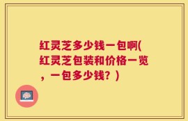 红灵芝多少钱一包啊(红灵芝包装和价格一览，一包多少钱？)
