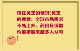 现在灵芝的情况(灵芝的现状：全球市场需求不断上升，药用及保健价值被越来越多人认可)
