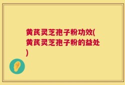 黄芪灵芝孢子粉功效(黄芪灵芝孢子粉的益处)