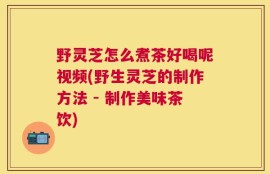 野灵芝怎么煮茶好喝呢视频(野生灵芝的制作方法 - 制作美味茶饮)