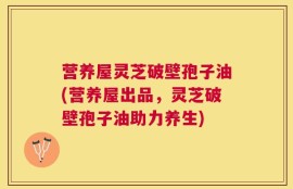 营养屋灵芝破壁孢子油(营养屋出品，灵芝破壁孢子油助力养生)