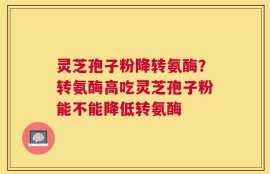 灵芝孢子粉降转氨酶？转氨酶高吃灵芝孢子粉能不能降低转氨酶