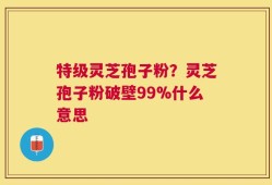 特级灵芝孢子粉？灵芝孢子粉破壁99%什么意思