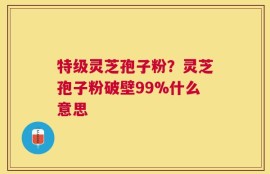 特级灵芝孢子粉？灵芝孢子粉破壁99%什么意思