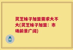 灵芝妹子加盟需求大不大(灵芝妹子加盟：市场前景广阔)