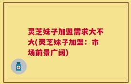 灵芝妹子加盟需求大不大(灵芝妹子加盟：市场前景广阔)