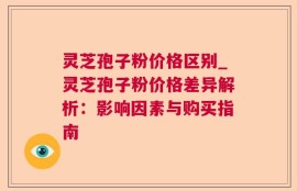 灵芝孢子粉价格区别_灵芝孢子粉价格差异解析：影响因素与购买指南