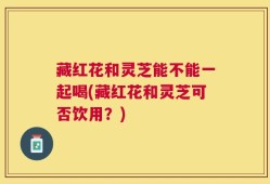 藏红花和灵芝能不能一起喝(藏红花和灵芝可否饮用？)