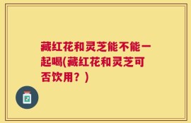 藏红花和灵芝能不能一起喝(藏红花和灵芝可否饮用？)