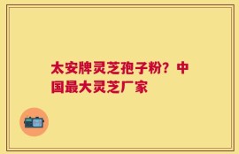 太安牌灵芝孢子粉？中国最大灵芝厂家