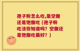 孢子粉怎么吃,是空腹还是饱腹吃 (孢子粉吃法你知道吗？空腹还是饱腹吃最好？)
