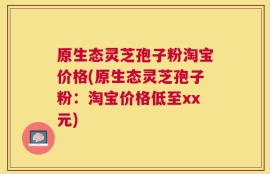 原生态灵芝孢子粉淘宝价格(原生态灵芝孢子粉：淘宝价格低至xx元)