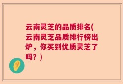 云南灵芝的品质排名(云南灵芝品质排行榜出炉，你买到优质灵芝了吗？)