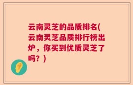 云南灵芝的品质排名(云南灵芝品质排行榜出炉，你买到优质灵芝了吗？)