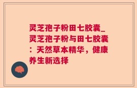 灵芝孢子粉田七胶囊_灵芝孢子粉与田七胶囊：天然草本精华，健康养生新选择
