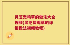 灵芝煲鸡草的做法大全视频(灵芝煲鸡草的详细做法视频教程)
