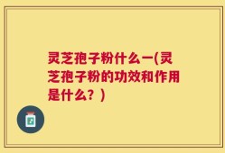 灵芝孢子粉什么一(灵芝孢子粉的功效和作用是什么？)