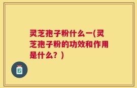 灵芝孢子粉什么一(灵芝孢子粉的功效和作用是什么？)