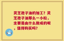 灵芝孢子油的加工？灵芝孢子油那么一小粒，主要是由什么做成的呢，值得购买吗？