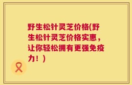 野生松针灵芝价格(野生松针灵芝价格实惠，让你轻松拥有更强免疫力！)