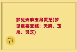 梦见天麻玉帛灵芝(梦见重要宝藏：天麻、玉帛、灵芝)