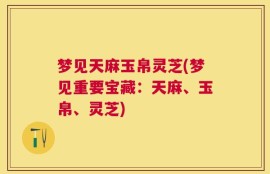 梦见天麻玉帛灵芝(梦见重要宝藏：天麻、玉帛、灵芝)