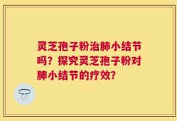灵芝孢子粉治肺小结节吗？探究灵芝孢子粉对肺小结节的疗效？