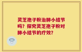 灵芝孢子粉治肺小结节吗？探究灵芝孢子粉对肺小结节的疗效？