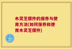 木灵芝摆件的保养与使用方法(如何保养和使用木灵芝摆件)