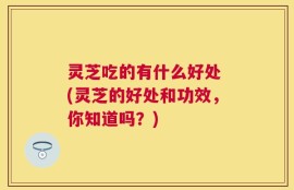 灵芝吃的有什么好处 (灵芝的好处和功效，你知道吗？)