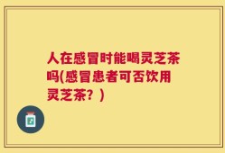 人在感冒时能喝灵芝茶吗(感冒患者可否饮用灵芝茶？)
