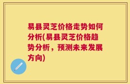 易县灵芝价格走势如何分析(易县灵芝价格趋势分析，预测未来发展方向)