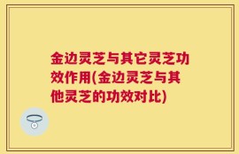 金边灵芝与其它灵芝功效作用(金边灵芝与其他灵芝的功效对比)