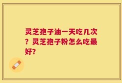 灵芝孢子油一天吃几次？灵芝孢子粉怎么吃最好？