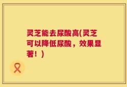 灵芝能去尿酸高(灵芝可以降低尿酸，效果显著！)